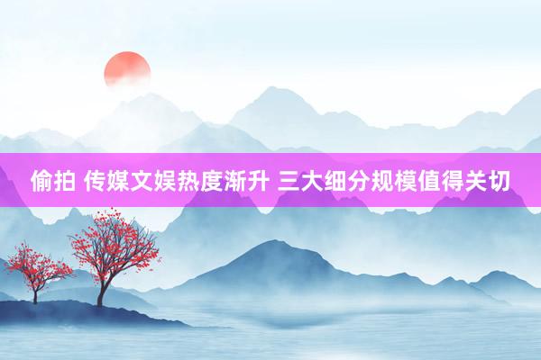 偷拍 传媒文娱热度渐升 三大细分规模值得关切