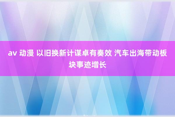 av 动漫 以旧换新计谋卓有奏效 汽车出海带动板块事迹增长