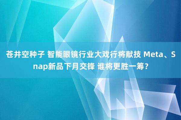 苍井空种子 智能眼镜行业大戏行将献技 Meta、Snap新品下月交锋 谁将更胜一筹？