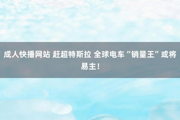 成人快播网站 赶超特斯拉 全球电车“销量王”或将易主！