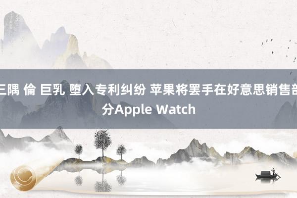 三隅 倫 巨乳 堕入专利纠纷 苹果将罢手在好意思销售部分Apple Watch