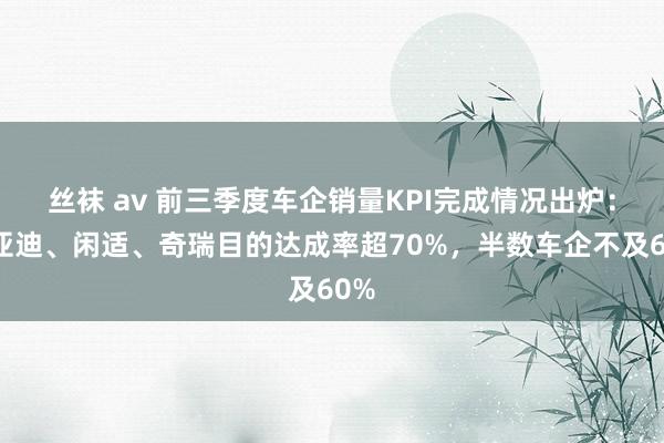 丝袜 av 前三季度车企销量KPI完成情况出炉：比亚迪、闲适、奇瑞目的达成率超70%，半数车企不及60%