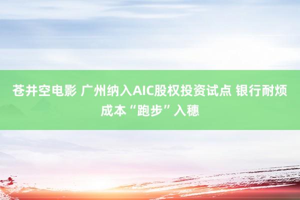 苍井空电影 广州纳入AIC股权投资试点 银行耐烦成本“跑步”入穗