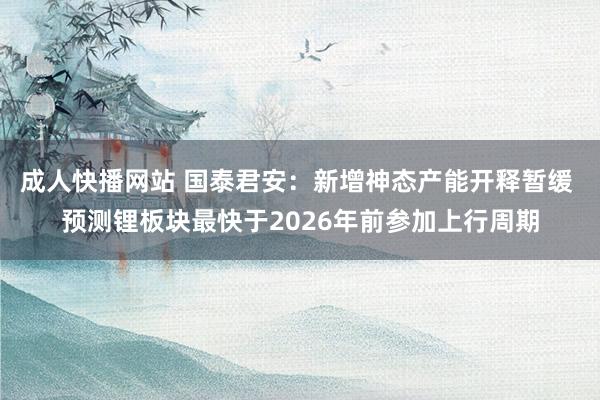 成人快播网站 国泰君安：新增神态产能开释暂缓 预测锂板块最快于2026年前参加上行周期