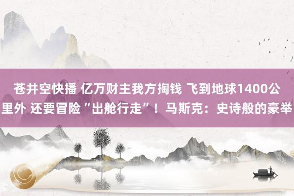 苍井空快播 亿万财主我方掏钱 飞到地球1400公里外 还要冒险“出舱行走”！马斯克：史诗般的豪举