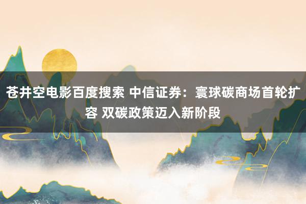 苍井空电影百度搜索 中信证券：寰球碳商场首轮扩容 双碳政策迈入新阶段