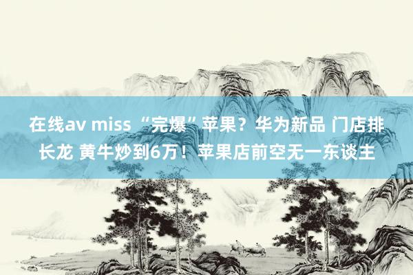 在线av miss “完爆”苹果？华为新品 门店排长龙 黄牛炒到6万！苹果店前空无一东谈主