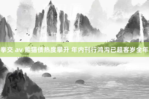 拳交 av 熊猫债热度攀升 年内刊行鸿沟已超客岁全年