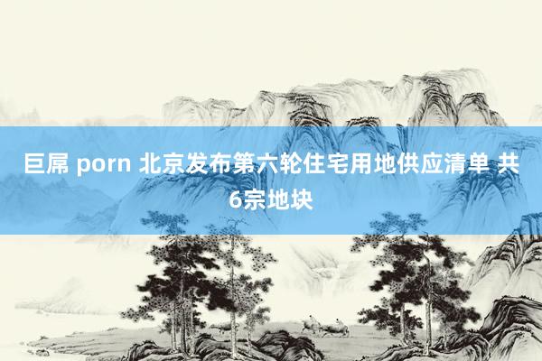 巨屌 porn 北京发布第六轮住宅用地供应清单 共6宗地块