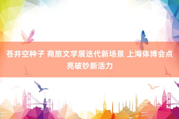 苍井空种子 商旅文学展迭代新场景 上海体博会点亮破钞新活力