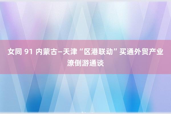 女同 91 内蒙古—天津“区港联动”买通外贸产业潦倒游通谈