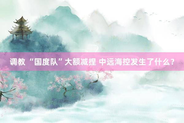 调教 “国度队”大额减捏 中远海控发生了什么？