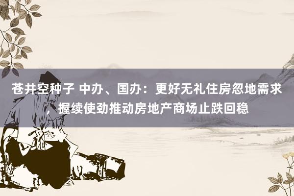 苍井空种子 中办、国办：更好无礼住房忽地需求，握续使劲推动房地产商场止跌回稳