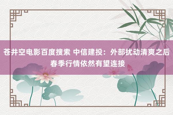 苍井空电影百度搜索 中信建投：外部扰动清爽之后 春季行情依然有望连接