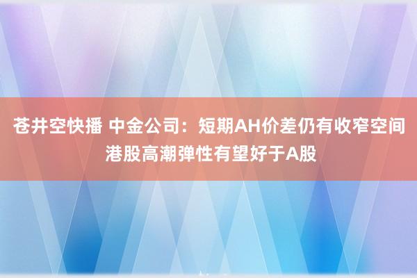 苍井空快播 中金公司：短期AH价差仍有收窄空间 港股高潮弹性有望好于A股