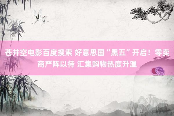 苍井空电影百度搜索 好意思国“黑五”开启！零卖商严阵以待 汇集购物热度升温