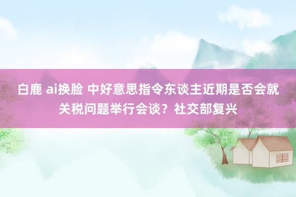 白鹿 ai换脸 中好意思指令东谈主近期是否会就关税问题举行会谈？社交部复兴