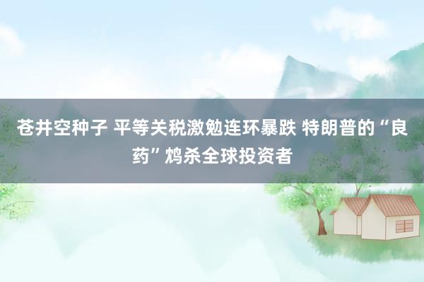 苍井空种子 平等关税激勉连环暴跌 特朗普的“良药”鸩杀全球投资者