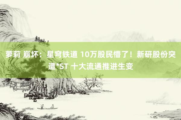 萝莉 崩坏：星穹铁道 10万股民懵了！新研股份突遭*ST 十大流通推进生变