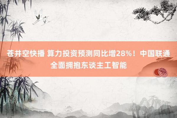 苍井空快播 算力投资预测同比增28%！中国联通全面拥抱东谈主工智能