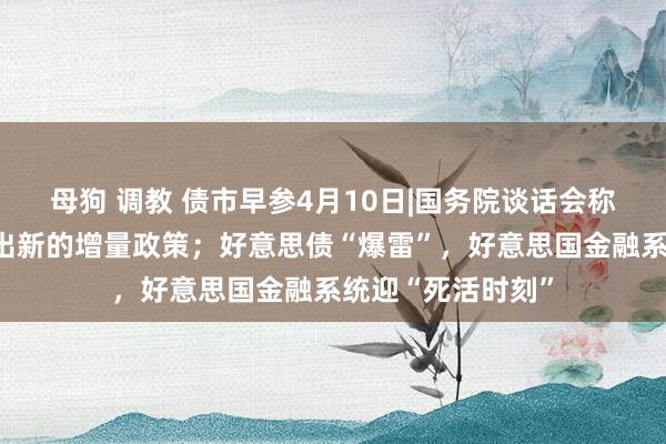 母狗 调教 债市早参4月10日|国务院谈话会称根据需要实时推出新的增量政策；好意思债“爆雷”，好意思国金融系统迎“死活时刻”