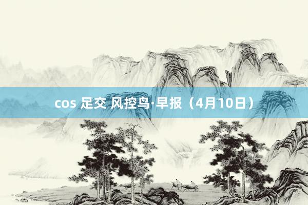 cos 足交 风控鸟·早报（4月10日）