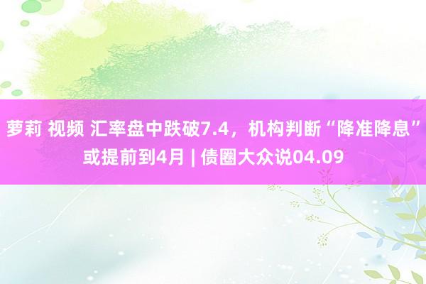 萝莉 视频 汇率盘中跌破7.4，机构判断“降准降息”或提前到4月 | 债圈大众说04.09